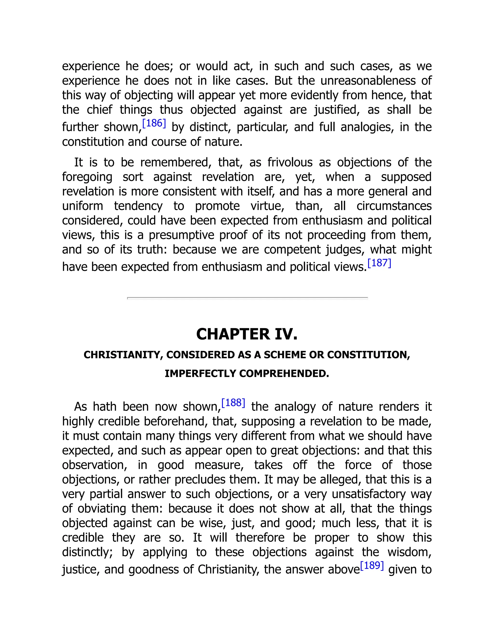 experience he does; or would act, in such and such cases, as we
experience he does not in like cases. But the unreasonableness of
this way of objecting will appear yet more evidently from hence, that
the chief things thus objected against are justified, as shall be
further shown,[186] by distinct, particular, and full analogies, in the
constitution and course of nature.
It is to be remembered, that, as frivolous as objections of the
foregoing sort against revelation are, yet, when a supposed
revelation is more consistent with itself, and has a more general and
uniform tendency to promote virtue, than, all circumstances
considered, could have been expected from enthusiasm and political
views, this is a presumptive proof of its not proceeding from them,
and so of its truth: because we are competent judges, what might
have been expected from enthusiasm and political views.[187]
CHAPTER IV.
CHRISTIANITY, CONSIDERED AS A SCHEME OR CONSTITUTION,
IMPERFECTLY COMPREHENDED.
As hath been now shown,[188] the analogy of nature renders it
highly credible beforehand, that, supposing a revelation to be made,
it must contain many things very different from what we should have
expected, and such as appear open to great objections: and that this
observation, in good measure, takes off the force of those
objections, or rather precludes them. It may be alleged, that this is a
very partial answer to such objections, or a very unsatisfactory way
of obviating them: because it does not show at all, that the things
objected against can be wise, just, and good; much less, that it is
credible they are so. It will therefore be proper to show this
distinctly; by applying to these objections against the wisdom,
justice, and goodness of Christianity, the answer above[189] given to
 