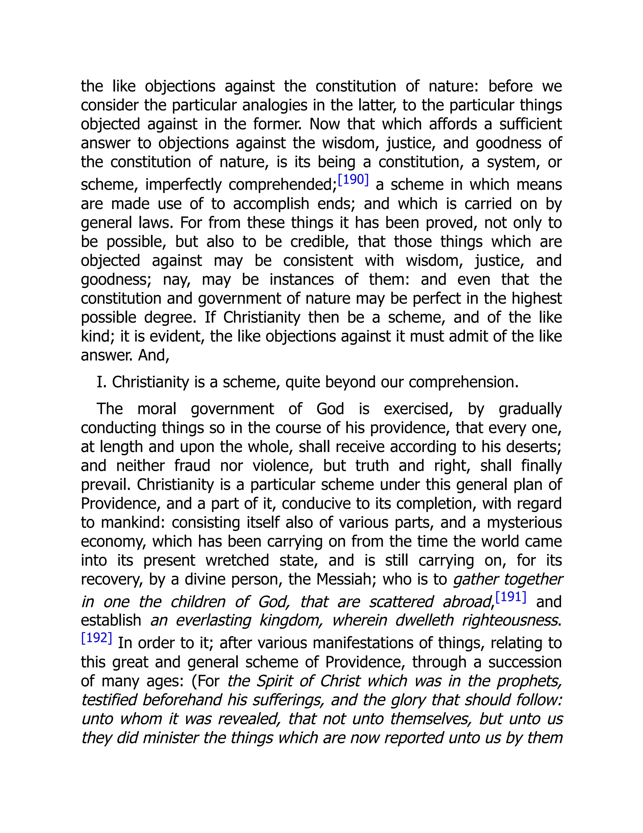 the like objections against the constitution of nature: before we
consider the particular analogies in the latter, to the particular things
objected against in the former. Now that which affords a sufficient
answer to objections against the wisdom, justice, and goodness of
the constitution of nature, is its being a constitution, a system, or
scheme, imperfectly comprehended;[190] a scheme in which means
are made use of to accomplish ends; and which is carried on by
general laws. For from these things it has been proved, not only to
be possible, but also to be credible, that those things which are
objected against may be consistent with wisdom, justice, and
goodness; nay, may be instances of them: and even that the
constitution and government of nature may be perfect in the highest
possible degree. If Christianity then be a scheme, and of the like
kind; it is evident, the like objections against it must admit of the like
answer. And,
I. Christianity is a scheme, quite beyond our comprehension.
The moral government of God is exercised, by gradually
conducting things so in the course of his providence, that every one,
at length and upon the whole, shall receive according to his deserts;
and neither fraud nor violence, but truth and right, shall finally
prevail. Christianity is a particular scheme under this general plan of
Providence, and a part of it, conducive to its completion, with regard
to mankind: consisting itself also of various parts, and a mysterious
economy, which has been carrying on from the time the world came
into its present wretched state, and is still carrying on, for its
recovery, by a divine person, the Messiah; who is to gather together
in one the children of God, that are scattered abroad,[191] and
establish an everlasting kingdom, wherein dwelleth righteousness.
[192] In order to it; after various manifestations of things, relating to
this great and general scheme of Providence, through a succession
of many ages: (For the Spirit of Christ which was in the prophets,
testified beforehand his sufferings, and the glory that should follow:
unto whom it was revealed, that not unto themselves, but unto us
they did minister the things which are now reported unto us by them
 