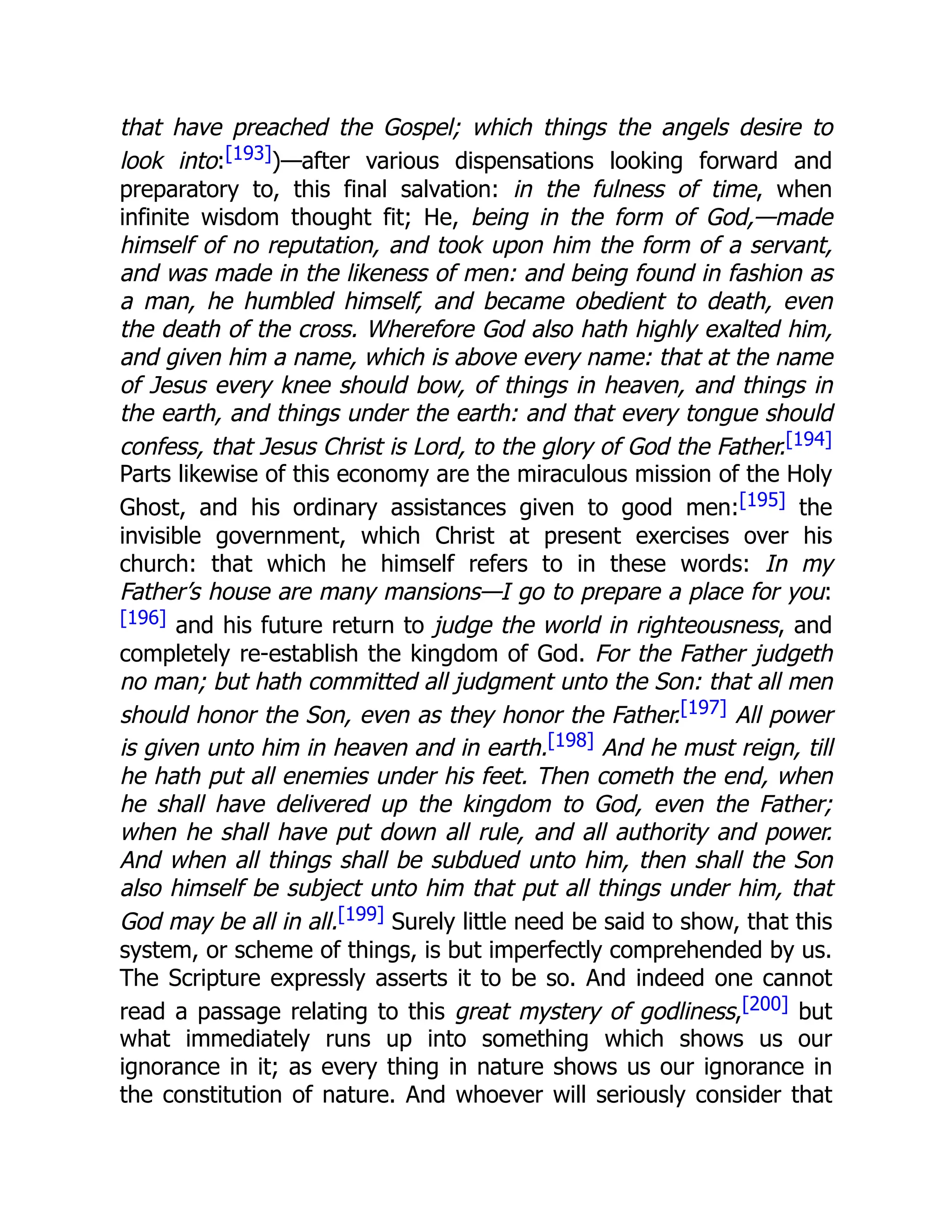 that have preached the Gospel; which things the angels desire to
look into:[193])—after various dispensations looking forward and
preparatory to, this final salvation: in the fulness of time, when
infinite wisdom thought fit; He, being in the form of God,—made
himself of no reputation, and took upon him the form of a servant,
and was made in the likeness of men: and being found in fashion as
a man, he humbled himself, and became obedient to death, even
the death of the cross. Wherefore God also hath highly exalted him,
and given him a name, which is above every name: that at the name
of Jesus every knee should bow, of things in heaven, and things in
the earth, and things under the earth: and that every tongue should
confess, that Jesus Christ is Lord, to the glory of God the Father.[194]
Parts likewise of this economy are the miraculous mission of the Holy
Ghost, and his ordinary assistances given to good men:[195] the
invisible government, which Christ at present exercises over his
church: that which he himself refers to in these words: In my
Father’s house are many mansions—I go to prepare a place for you:
[196] and his future return to judge the world in righteousness, and
completely re-establish the kingdom of God. For the Father judgeth
no man; but hath committed all judgment unto the Son: that all men
should honor the Son, even as they honor the Father.[197] All power
is given unto him in heaven and in earth.[198] And he must reign, till
he hath put all enemies under his feet. Then cometh the end, when
he shall have delivered up the kingdom to God, even the Father;
when he shall have put down all rule, and all authority and power.
And when all things shall be subdued unto him, then shall the Son
also himself be subject unto him that put all things under him, that
God may be all in all.[199] Surely little need be said to show, that this
system, or scheme of things, is but imperfectly comprehended by us.
The Scripture expressly asserts it to be so. And indeed one cannot
read a passage relating to this great mystery of godliness,[200] but
what immediately runs up into something which shows us our
ignorance in it; as every thing in nature shows us our ignorance in
the constitution of nature. And whoever will seriously consider that
 