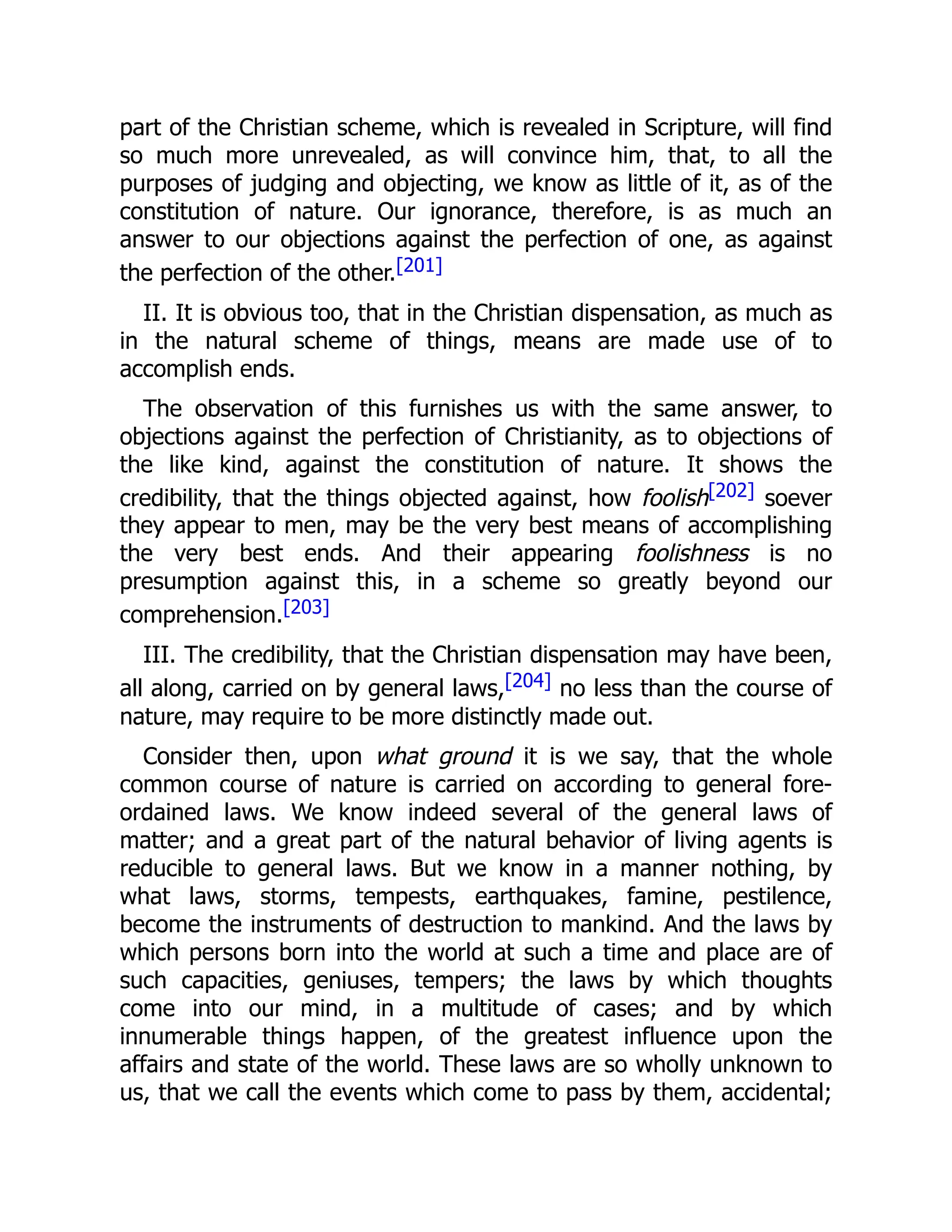 part of the Christian scheme, which is revealed in Scripture, will find
so much more unrevealed, as will convince him, that, to all the
purposes of judging and objecting, we know as little of it, as of the
constitution of nature. Our ignorance, therefore, is as much an
answer to our objections against the perfection of one, as against
the perfection of the other.[201]
II. It is obvious too, that in the Christian dispensation, as much as
in the natural scheme of things, means are made use of to
accomplish ends.
The observation of this furnishes us with the same answer, to
objections against the perfection of Christianity, as to objections of
the like kind, against the constitution of nature. It shows the
credibility, that the things objected against, how foolish[202] soever
they appear to men, may be the very best means of accomplishing
the very best ends. And their appearing foolishness is no
presumption against this, in a scheme so greatly beyond our
comprehension.[203]
III. The credibility, that the Christian dispensation may have been,
all along, carried on by general laws,[204] no less than the course of
nature, may require to be more distinctly made out.
Consider then, upon what ground it is we say, that the whole
common course of nature is carried on according to general fore-
ordained laws. We know indeed several of the general laws of
matter; and a great part of the natural behavior of living agents is
reducible to general laws. But we know in a manner nothing, by
what laws, storms, tempests, earthquakes, famine, pestilence,
become the instruments of destruction to mankind. And the laws by
which persons born into the world at such a time and place are of
such capacities, geniuses, tempers; the laws by which thoughts
come into our mind, in a multitude of cases; and by which
innumerable things happen, of the greatest influence upon the
affairs and state of the world. These laws are so wholly unknown to
us, that we call the events which come to pass by them, accidental;
 