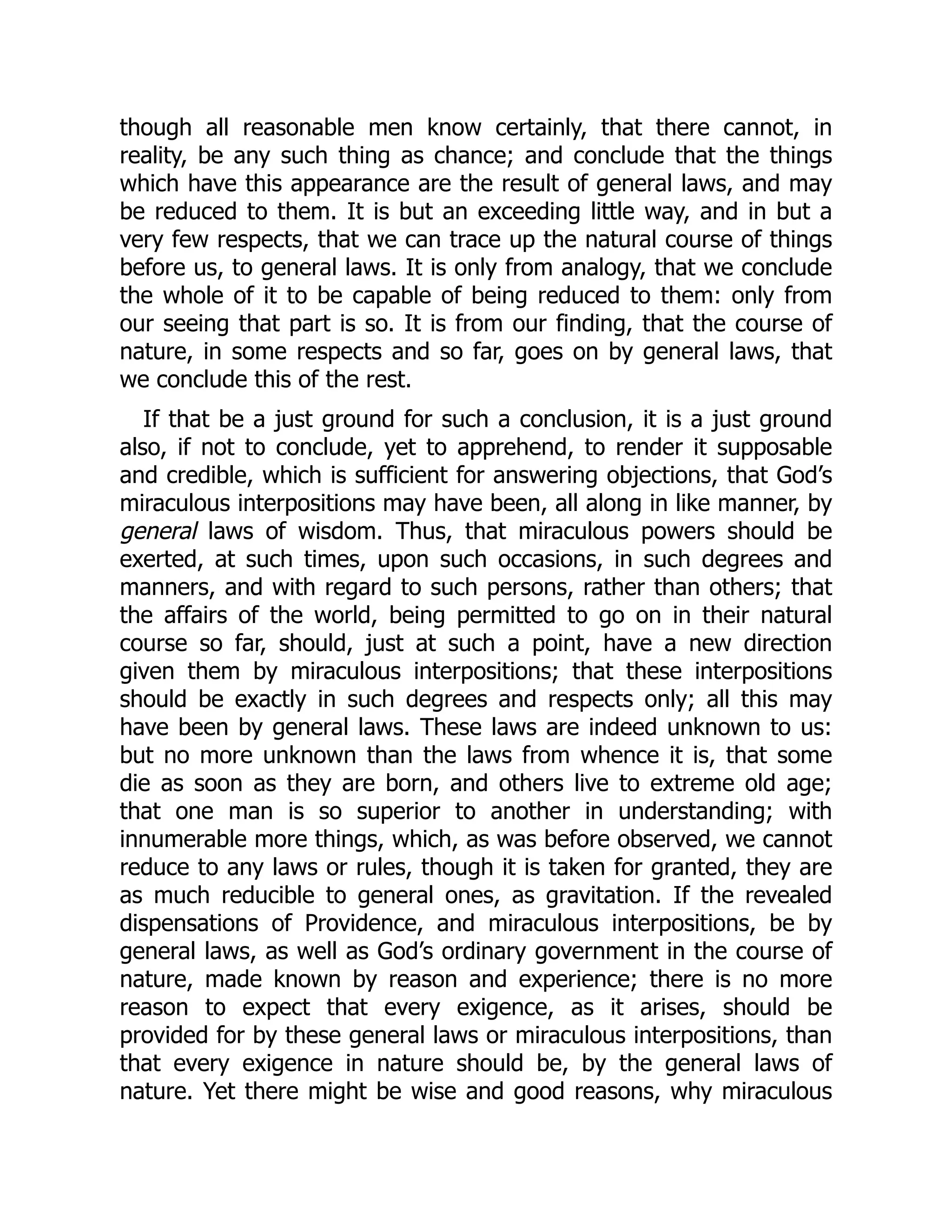 though all reasonable men know certainly, that there cannot, in
reality, be any such thing as chance; and conclude that the things
which have this appearance are the result of general laws, and may
be reduced to them. It is but an exceeding little way, and in but a
very few respects, that we can trace up the natural course of things
before us, to general laws. It is only from analogy, that we conclude
the whole of it to be capable of being reduced to them: only from
our seeing that part is so. It is from our finding, that the course of
nature, in some respects and so far, goes on by general laws, that
we conclude this of the rest.
If that be a just ground for such a conclusion, it is a just ground
also, if not to conclude, yet to apprehend, to render it supposable
and credible, which is sufficient for answering objections, that God’s
miraculous interpositions may have been, all along in like manner, by
general laws of wisdom. Thus, that miraculous powers should be
exerted, at such times, upon such occasions, in such degrees and
manners, and with regard to such persons, rather than others; that
the affairs of the world, being permitted to go on in their natural
course so far, should, just at such a point, have a new direction
given them by miraculous interpositions; that these interpositions
should be exactly in such degrees and respects only; all this may
have been by general laws. These laws are indeed unknown to us:
but no more unknown than the laws from whence it is, that some
die as soon as they are born, and others live to extreme old age;
that one man is so superior to another in understanding; with
innumerable more things, which, as was before observed, we cannot
reduce to any laws or rules, though it is taken for granted, they are
as much reducible to general ones, as gravitation. If the revealed
dispensations of Providence, and miraculous interpositions, be by
general laws, as well as God’s ordinary government in the course of
nature, made known by reason and experience; there is no more
reason to expect that every exigence, as it arises, should be
provided for by these general laws or miraculous interpositions, than
that every exigence in nature should be, by the general laws of
nature. Yet there might be wise and good reasons, why miraculous
 