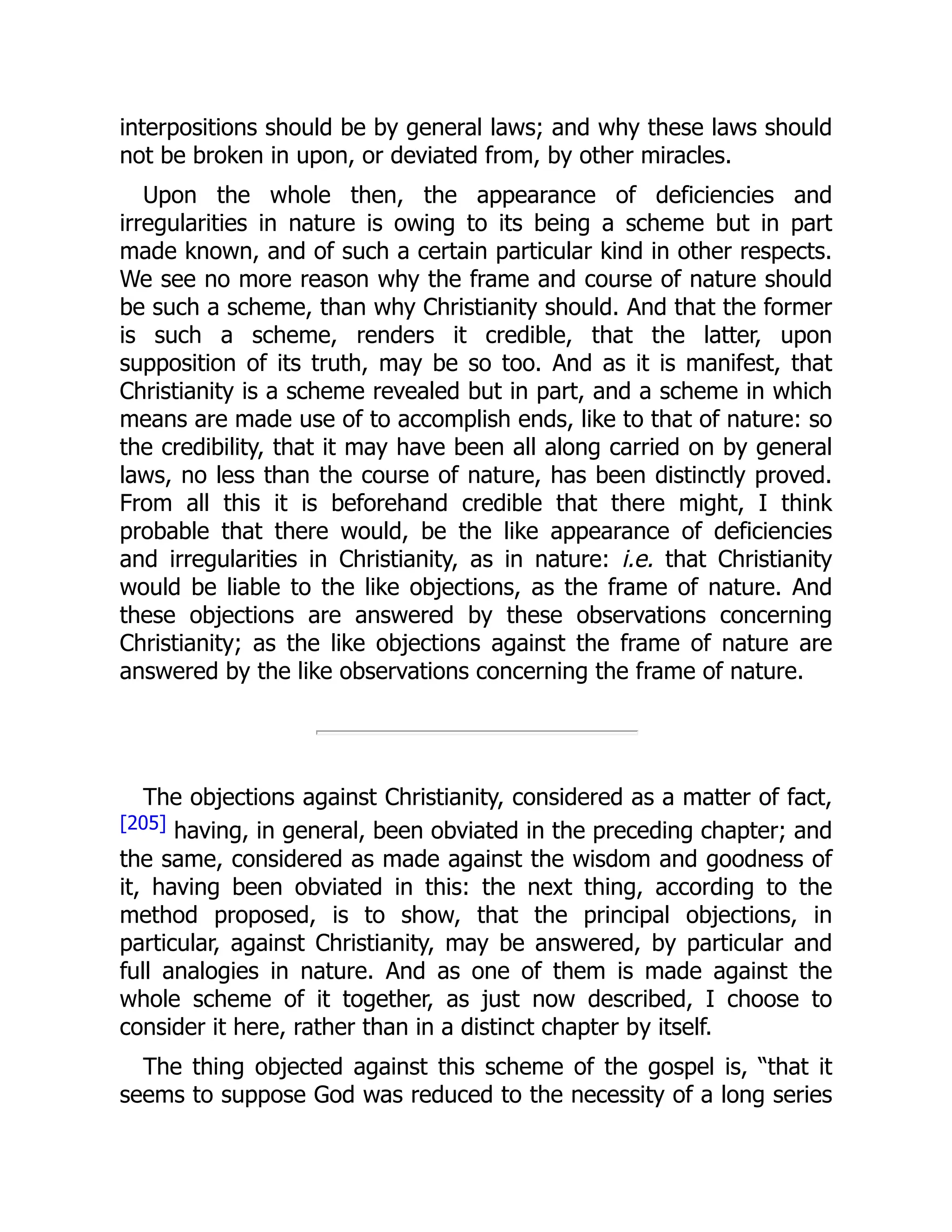 interpositions should be by general laws; and why these laws should
not be broken in upon, or deviated from, by other miracles.
Upon the whole then, the appearance of deficiencies and
irregularities in nature is owing to its being a scheme but in part
made known, and of such a certain particular kind in other respects.
We see no more reason why the frame and course of nature should
be such a scheme, than why Christianity should. And that the former
is such a scheme, renders it credible, that the latter, upon
supposition of its truth, may be so too. And as it is manifest, that
Christianity is a scheme revealed but in part, and a scheme in which
means are made use of to accomplish ends, like to that of nature: so
the credibility, that it may have been all along carried on by general
laws, no less than the course of nature, has been distinctly proved.
From all this it is beforehand credible that there might, I think
probable that there would, be the like appearance of deficiencies
and irregularities in Christianity, as in nature: i.e. that Christianity
would be liable to the like objections, as the frame of nature. And
these objections are answered by these observations concerning
Christianity; as the like objections against the frame of nature are
answered by the like observations concerning the frame of nature.
The objections against Christianity, considered as a matter of fact,
[205] having, in general, been obviated in the preceding chapter; and
the same, considered as made against the wisdom and goodness of
it, having been obviated in this: the next thing, according to the
method proposed, is to show, that the principal objections, in
particular, against Christianity, may be answered, by particular and
full analogies in nature. And as one of them is made against the
whole scheme of it together, as just now described, I choose to
consider it here, rather than in a distinct chapter by itself.
The thing objected against this scheme of the gospel is, “that it
seems to suppose God was reduced to the necessity of a long series
 