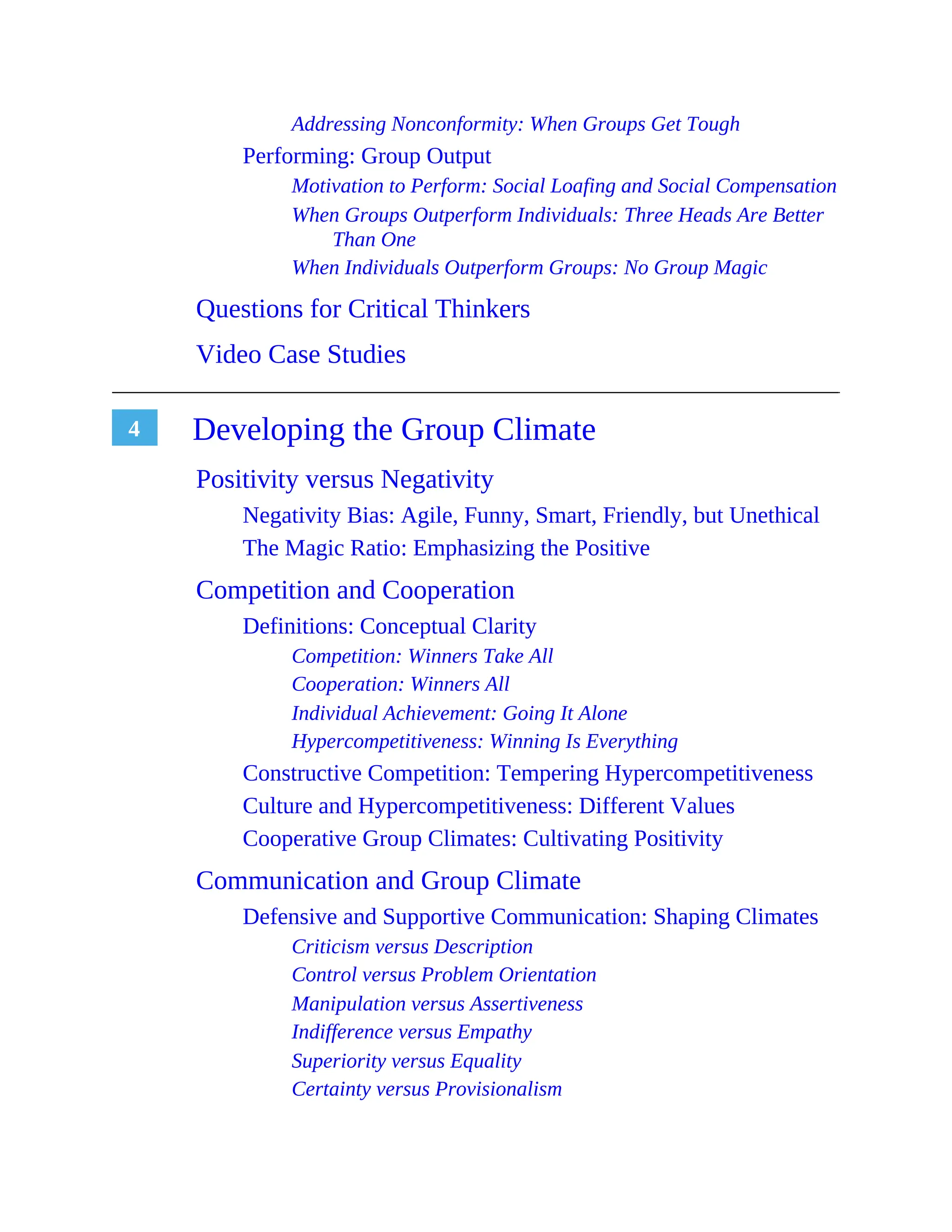 4
Addressing Nonconformity: When Groups Get Tough
Performing: Group Output
Motivation to Perform: Social Loafing and Social Compensation
When Groups Outperform Individuals: Three Heads Are Better
Than One
When Individuals Outperform Groups: No Group Magic
Questions for Critical Thinkers
Video Case Studies
Developing the Group Climate
Positivity versus Negativity
Negativity Bias: Agile, Funny, Smart, Friendly, but Unethical
The Magic Ratio: Emphasizing the Positive
Competition and Cooperation
Definitions: Conceptual Clarity
Competition: Winners Take All
Cooperation: Winners All
Individual Achievement: Going It Alone
Hypercompetitiveness: Winning Is Everything
Constructive Competition: Tempering Hypercompetitiveness
Culture and Hypercompetitiveness: Different Values
Cooperative Group Climates: Cultivating Positivity
Communication and Group Climate
Defensive and Supportive Communication: Shaping Climates
Criticism versus Description
Control versus Problem Orientation
Manipulation versus Assertiveness
Indifference versus Empathy
Superiority versus Equality
Certainty versus Provisionalism
 