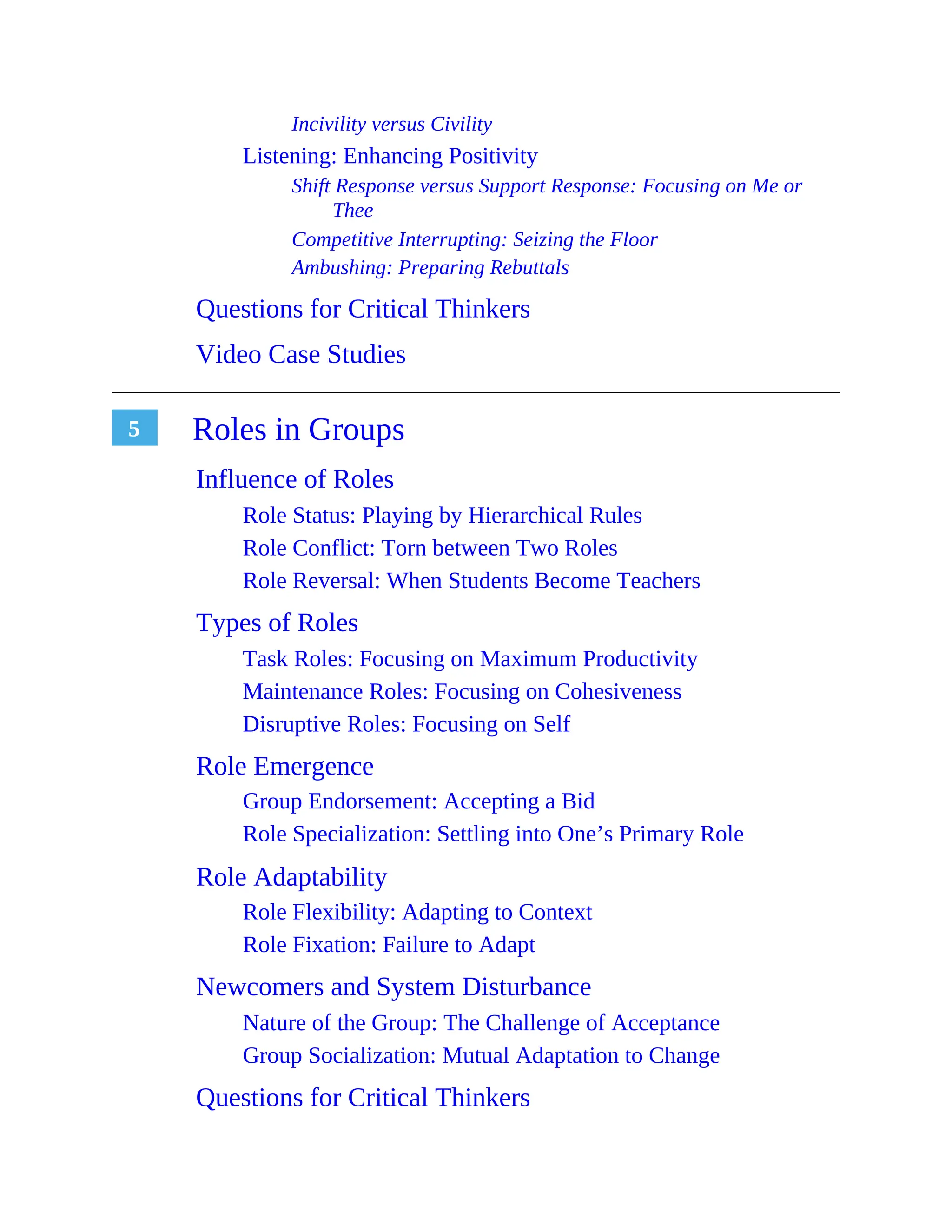 5
Incivility versus Civility
Listening: Enhancing Positivity
Shift Response versus Support Response: Focusing on Me or
Thee
Competitive Interrupting: Seizing the Floor
Ambushing: Preparing Rebuttals
Questions for Critical Thinkers
Video Case Studies
Roles in Groups
Influence of Roles
Role Status: Playing by Hierarchical Rules
Role Conflict: Torn between Two Roles
Role Reversal: When Students Become Teachers
Types of Roles
Task Roles: Focusing on Maximum Productivity
Maintenance Roles: Focusing on Cohesiveness
Disruptive Roles: Focusing on Self
Role Emergence
Group Endorsement: Accepting a Bid
Role Specialization: Settling into One’s Primary Role
Role Adaptability
Role Flexibility: Adapting to Context
Role Fixation: Failure to Adapt
Newcomers and System Disturbance
Nature of the Group: The Challenge of Acceptance
Group Socialization: Mutual Adaptation to Change
Questions for Critical Thinkers
 