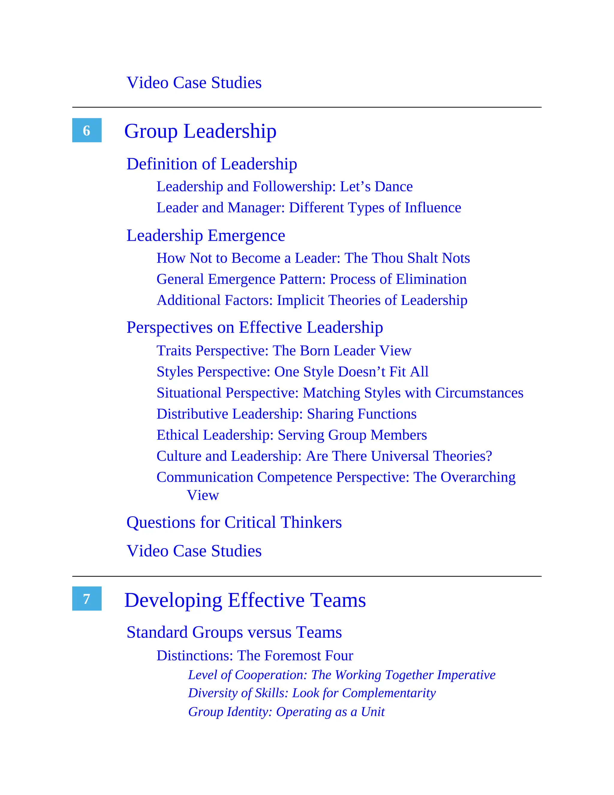 6
7
Video Case Studies
Group Leadership
Definition of Leadership
Leadership and Followership: Let’s Dance
Leader and Manager: Different Types of Influence
Leadership Emergence
How Not to Become a Leader: The Thou Shalt Nots
General Emergence Pattern: Process of Elimination
Additional Factors: Implicit Theories of Leadership
Perspectives on Effective Leadership
Traits Perspective: The Born Leader View
Styles Perspective: One Style Doesn’t Fit All
Situational Perspective: Matching Styles with Circumstances
Distributive Leadership: Sharing Functions
Ethical Leadership: Serving Group Members
Culture and Leadership: Are There Universal Theories?
Communication Competence Perspective: The Overarching
View
Questions for Critical Thinkers
Video Case Studies
Developing Effective Teams
Standard Groups versus Teams
Distinctions: The Foremost Four
Level of Cooperation: The Working Together Imperative
Diversity of Skills: Look for Complementarity
Group Identity: Operating as a Unit
 