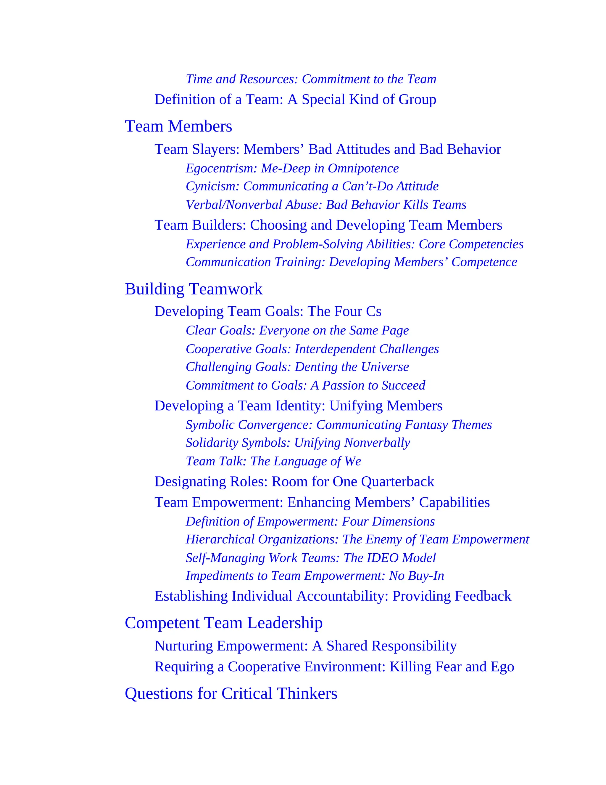 Time and Resources: Commitment to the Team
Definition of a Team: A Special Kind of Group
Team Members
Team Slayers: Members’ Bad Attitudes and Bad Behavior
Egocentrism: Me-Deep in Omnipotence
Cynicism: Communicating a Can’t-Do Attitude
Verbal/Nonverbal Abuse: Bad Behavior Kills Teams
Team Builders: Choosing and Developing Team Members
Experience and Problem-Solving Abilities: Core Competencies
Communication Training: Developing Members’ Competence
Building Teamwork
Developing Team Goals: The Four Cs
Clear Goals: Everyone on the Same Page
Cooperative Goals: Interdependent Challenges
Challenging Goals: Denting the Universe
Commitment to Goals: A Passion to Succeed
Developing a Team Identity: Unifying Members
Symbolic Convergence: Communicating Fantasy Themes
Solidarity Symbols: Unifying Nonverbally
Team Talk: The Language of We
Designating Roles: Room for One Quarterback
Team Empowerment: Enhancing Members’ Capabilities
Definition of Empowerment: Four Dimensions
Hierarchical Organizations: The Enemy of Team Empowerment
Self-Managing Work Teams: The IDEO Model
Impediments to Team Empowerment: No Buy-In
Establishing Individual Accountability: Providing Feedback
Competent Team Leadership
Nurturing Empowerment: A Shared Responsibility
Requiring a Cooperative Environment: Killing Fear and Ego
Questions for Critical Thinkers
 