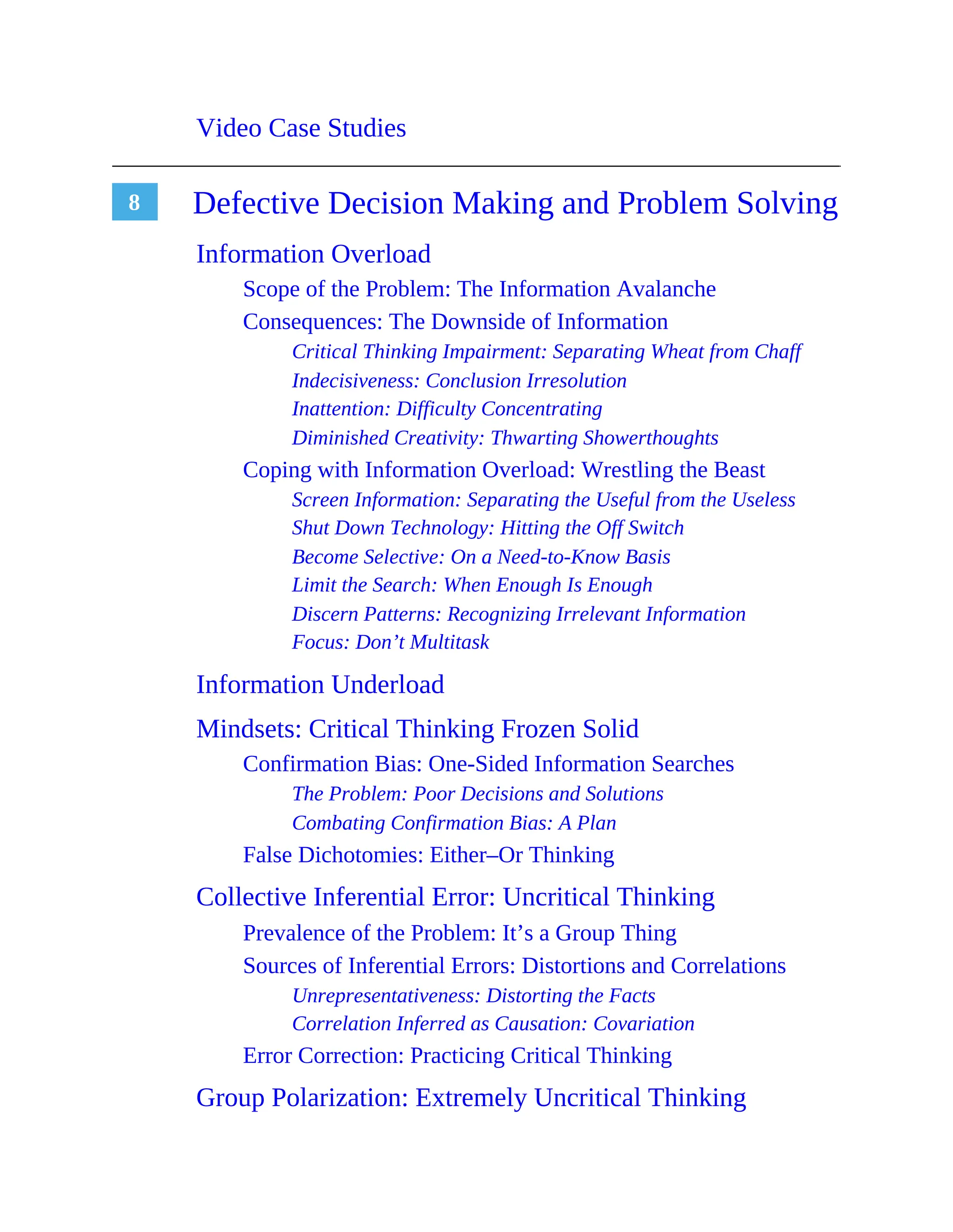 8
Video Case Studies
Defective Decision Making and Problem Solving
Information Overload
Scope of the Problem: The Information Avalanche
Consequences: The Downside of Information
Critical Thinking Impairment: Separating Wheat from Chaff
Indecisiveness: Conclusion Irresolution
Inattention: Difficulty Concentrating
Diminished Creativity: Thwarting Showerthoughts
Coping with Information Overload: Wrestling the Beast
Screen Information: Separating the Useful from the Useless
Shut Down Technology: Hitting the Off Switch
Become Selective: On a Need-to-Know Basis
Limit the Search: When Enough Is Enough
Discern Patterns: Recognizing Irrelevant Information
Focus: Don’t Multitask
Information Underload
Mindsets: Critical Thinking Frozen Solid
Confirmation Bias: One-Sided Information Searches
The Problem: Poor Decisions and Solutions
Combating Confirmation Bias: A Plan
False Dichotomies: Either–Or Thinking
Collective Inferential Error: Uncritical Thinking
Prevalence of the Problem: It’s a Group Thing
Sources of Inferential Errors: Distortions and Correlations
Unrepresentativeness: Distorting the Facts
Correlation Inferred as Causation: Covariation
Error Correction: Practicing Critical Thinking
Group Polarization: Extremely Uncritical Thinking
 