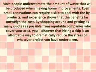 Most people underestimate the amount of waste that will
 be produced when making home improvements. Even
small renovations can require a skip to deal with the by-
 products, and experience shows that the benefits far
 outweigh the cost. By shopping around and getting as
many quotes as possible from reputable companies who
 cover your area, you'll discover that hiring a skip is an
  affordable way to dramatically reduce the stress of
        whatever project you have undertaken.
 