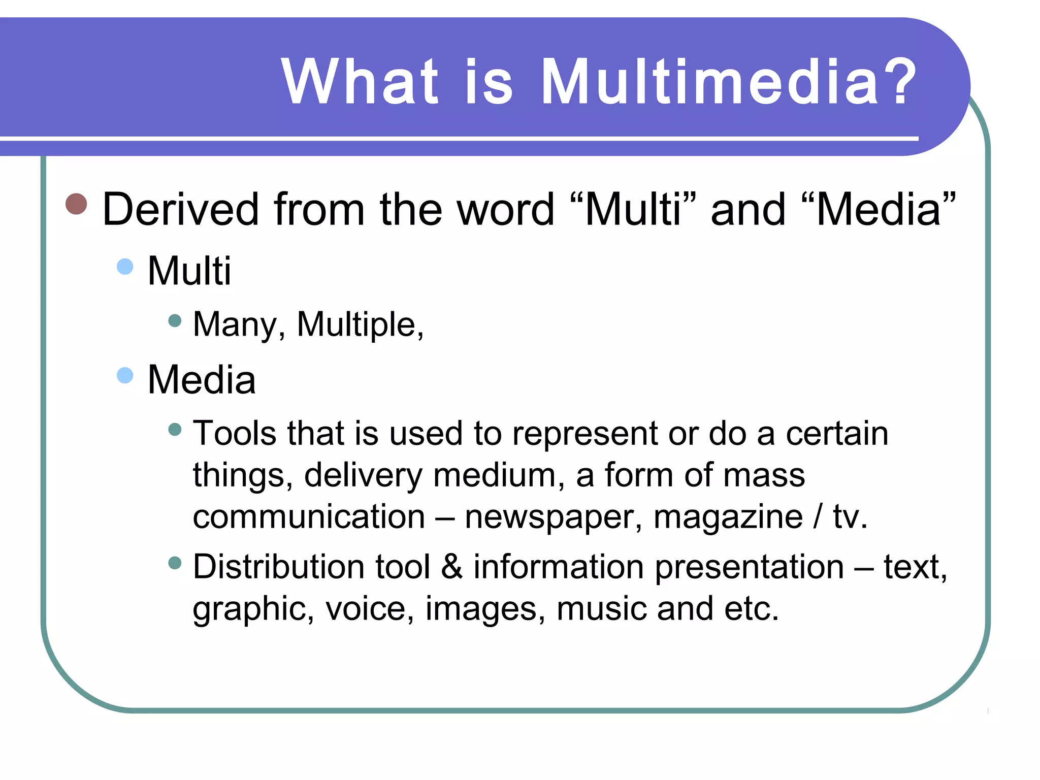 What is Multimedia?
 Derived

from the word “Multi” and “Media”

 Multi
 Many,

Multiple,

 Media
 Tools

that is used to represent or do a certain
things, delivery medium, a form of mass
communication – newspaper, magazine / tv.
 Distribution tool & information presentation – text,
graphic, voice, images, music and etc.

 