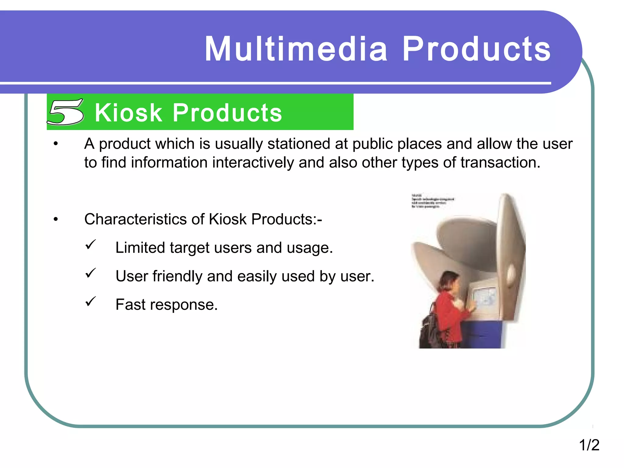 Multimedia Products
Kiosk Products
•

A product which is usually stationed at public places and allow the user
to find information interactively and also other types of transaction.

•

Characteristics of Kiosk Products:

Limited target users and usage.



User friendly and easily used by user.



Fast response.

1/2

 