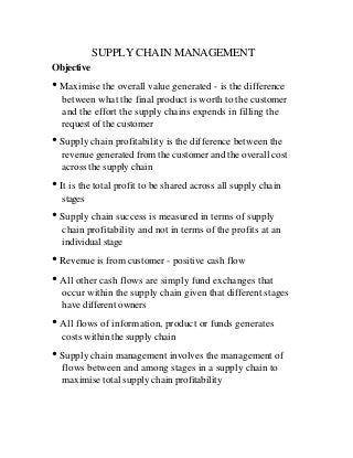 SUPPLY CHAIN MANAGEMENT
Objective
• Maximise the overall value generated - is the difference
  between what the final product is worth to the customer
  and the effort the supply chains expends in filling the
  request of the customer
• Supply chain profitability is the difference between the
  revenue generated from the customer and the overall cost
  across the supply chain
• It is the total profit to be shared across all supply chain
  stages
• Supply chain success is measured in terms of supply
  chain profitability and not in terms of the profits at an
  individual stage
• Revenue is from customer - positive cash flow
• All other cash flows are simply fund exchanges that
  occur within the supply chain given that different stages
  have different owners
• All flows of information, product or funds generates
  costs within the supply chain
• Supply chain management involves the management of
  flows between and among stages in a supply chain to
  maximise total supply chain profitability
 
