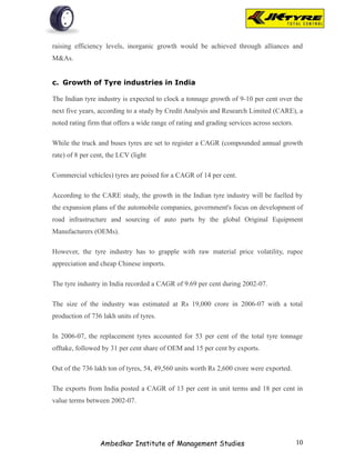 raising efficiency levels, inorganic growth would be achieved through alliances and
M&As.


c. Growth of Tyre industries in India

The Indian tyre industry is expected to clock a tonnage growth of 9-10 per cent over the
next five years, according to a study by Credit Analysis and Research Limited (CARE), a
noted rating firm that offers a wide range of rating and grading services across sectors.

While the truck and buses tyres are set to register a CAGR (compounded annual growth
rate) of 8 per cent, the LCV (light

Commercial vehicles) tyres are poised for a CAGR of 14 per cent.

According to the CARE study, the growth in the Indian tyre industry will be fuelled by
the expansion plans of the automobile companies, government's focus on development of
road infrastructure and sourcing of auto parts by the global Original Equipment
Manufacturers (OEMs).

However, the tyre industry has to grapple with raw material price volatility, rupee
appreciation and cheap Chinese imports.

The tyre industry in India recorded a CAGR of 9.69 per cent during 2002-07.

The size of the industry was estimated at Rs 19,000 crore in 2006-07 with a total
production of 736 lakh units of tyres.

In 2006-07, the replacement tyres accounted for 53 per cent of the total tyre tonnage
offtake, followed by 31 per cent share of OEM and 15 per cent by exports.

Out of the 736 lakh ton of tyres, 54, 49,560 units worth Rs 2,600 crore were exported.

The exports from India posted a CAGR of 13 per cent in unit terms and 18 per cent in
value terms between 2002-07.




                 Ambedkar Institute of Management Studies                                   10
 