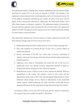 The replacement market, including State transport undertakings and Government buying,
accounted for around 59% of the total tyre demand in FY2003. The demand in the
replacement market depends on the vehicle population, the level of economic activity, life
of the products transported, kilometreage per vehicle, the price of the tyres and the
quality of the existing road infrastructure. Additionally, the replacement market, which
offers better margins, is extremely competitive. The replacement market is dominated by
the truck and buses segment, which accounted for 22% of all tyre sales in the replacement
market in FY2003.The large size of the replacement in turn is determined by the interplay
of various factors as discussed below:


The replacement demand may be lower because of longer replacement intervals and
lower business mileage if the economic activity slows down.


   •   Replacement demand in India is higher because of a low vehicle scrap page rate.
   •   Poor road conditions by lowering the life of tyres, have a positive impact on
       replacement demand.
   •   Stricter enforcement of the MV Act, which seeks to prevent overloading of
       vehicles, will result in an increase in the life of tyres and thus impact replacement
       demand negatively.
   •   Applying a new tread or "re-treading" can extend the life of the tyre at a
       significantly lower cost, thereby lowering replacement demand. In India, re-
       treading finds greater acceptance in the commercial segment.
   •   Radicalization of tyres is likely to result in lower replacement demand. While car
       radicalization in the country has reached a level of 65%, truck and bus
       radicalization stands at just 2-10%. Poor road and support infrastructure as well as
       traditional vehicle designs act as a barrier to radicalization in the commercial
       vehicle segment. Radial technology for trucks and buses would help increase
       operating efficiencies by delivering better mileage and minimizing wear and tear.


   According to ATMA, even if only 25% of the truck and bus segment is radicalized,
   the savings in fuel costs would be around Rs. 7,500 million.



                 Ambedkar Institute of Management Studies                                14
 