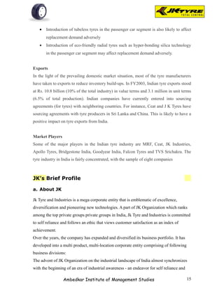 •   Introduction of tubeless tyres in the passenger car segment is also likely to affect
       replacement demand adversely
   •   Introduction of eco-friendly radial tyres such as hyper-bonding silica technology
       in the passenger car segment may affect replacement demand adversely.


Exports
In the light of the prevailing domestic market situation, most of the tyre manufacturers
have taken to exports to reduce inventory build-ups. In FY2003, Indian tyre exports stood
at Rs. 10.8 billion (10% of the total industry) in value terms and 3.1 million in unit terms
(6.5% of total production). Indian companies have currently entered into sourcing
agreements (for tyres) with neighboring countries. For instance, Ceat and J K Tyres have
sourcing agreements with tyre producers in Sri Lanka and China. This is likely to have a
positive impact on tyre exports from India.


Market Players
Some of the major players in the Indian tyre industry are MRF, Ceat, JK Industries,
Apollo Tyres, Bridgestone India, Goodyear India, Falcon Tyres and TVS Srichakra. The
tyre industry in India is fairly concentrated, with the sample of eight companies



JK’s Brief Profile

a. About JK

Jk Tyre and Industries is a mega corporate entity that is emblematic of excellence,
diversification and pioneering new technologies. A part of JK Organization which ranks
among the top private groups private groups in India, Jk Tyre and Industries is committed
to self reliance and follows an ethic that views customer satisfaction as an index of
achievement.
Over the years, the company has expanded and diversified its business portfolio. It has
developed into a multi product, multi-location corporate entity comprising of following
business divisions:
The advent of JK Organization on the industrial landscape of India almost synchronizes
with the beginning of an era of industrial awareness - an endeavor for self reliance and

                 Ambedkar Institute of Management Studies                                  15
 
