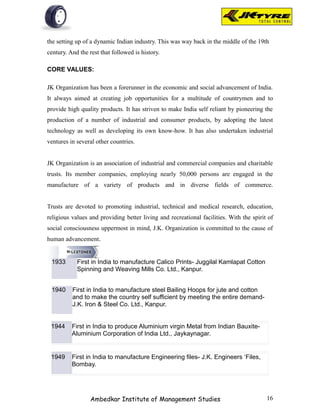 the setting up of a dynamic Indian industry. This was way back in the middle of the 19th
century. And the rest that followed is history.

CORE VALUES:

JK Organization has been a forerunner in the economic and social advancement of India.
It always aimed at creating job opportunities for a multitude of countrymen and to
provide high quality products. It has striven to make India self reliant by pioneering the
production of a number of industrial and consumer products, by adopting the latest
technology as well as developing its own know-how. It has also undertaken industrial
ventures in several other countries.


JK Organization is an association of industrial and commercial companies and charitable
trusts. Its member companies, employing nearly 50,000 persons are engaged in the
manufacture of a variety of products and in diverse fields of commerce.


Trusts are devoted to promoting industrial, technical and medical research, education,
religious values and providing better living and recreational facilities. With the spirit of
social consciousness uppermost in mind, J.K. Organization is committed to the cause of
human advancement.


 1933       First in India to manufacture Calico Prints- Juggilal Kamlapat Cotton
            Spinning and Weaving Mills Co. Ltd., Kanpur.


 1940     First in India to manufacture steel Bailing Hoops for jute and cotton
          and to make the country self sufficient by meeting the entire demand-
          J.K. Iron & Steel Co. Ltd., Kanpur.


 1944     First in India to produce Aluminium virgin Metal from Indian Bauxite-
          Aluminium Corporation of India Ltd., Jaykaynagar.


 1949     First in India to manufacture Engineering files- J.K. Engineers ‘Files,
          Bombay.




                  Ambedkar Institute of Management Studies                               16
 