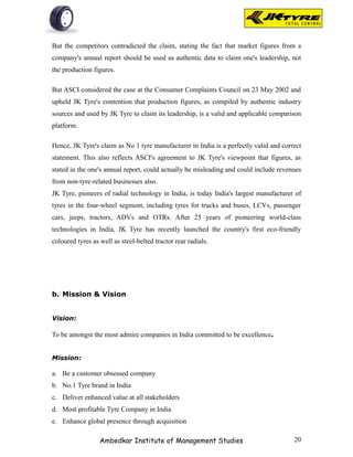 But the competitors contradicted the claim, stating the fact that market figures from a
company's annual report should be used as authentic data to claim one's leadership, not
the production figures.

But ASCI considered the case at the Consumer Complaints Council on 23 May 2002 and
upheld JK Tyre's contention that production figures, as compiled by authentic industry
sources and used by JK Tyre to claim its leadership, is a valid and applicable comparison
platform.

Hence, JK Tyre's claim as No 1 tyre manufacturer in India is a perfectly valid and correct
statement. This also reflects ASCI's agreement to JK Tyre's viewpoint that figures, as
stated in the one's annual report, could actually be misleading and could include revenues
from non-tyre-related businesses also.
JK Tyre, pioneers of radial technology in India, is today India's largest manufacturer of
tyres in the four-wheel segment, including tyres for trucks and buses, LCVs, passenger
cars, jeeps, tractors, ADVs and OTRs. After 25 years of pioneering world-class
technologies in India, JK Tyre has recently launched the country's first eco-friendly
coloured tyres as well as steel-belted tractor rear radials.




b. Mission & Vision


Vision:

To be amongst the most admire companies in India committed to be excellence.


Mission:

a. Be a customer obsessed company
b. No.1 Tyre brand in India
c. Deliver enhanced value at all stakeholders
d. Most profitable Tyre Company in India
e. Enhance global presence through acquisition

                  Ambedkar Institute of Management Studies                             20
 