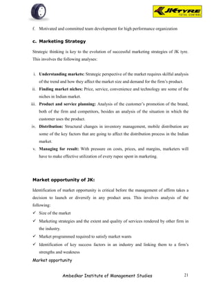 f. Motivated and committed team development for high performance organization

c. Marketing Strategy

Strategic thinking is key to the evolution of successful marketing strategies of JK tyre.
This involves the following analyses:


 i. Understanding markets: Strategic perspective of the market requires skilful analysis
    of the trend and how they affect the market size and demand for the firm’s product.
ii. Finding market niches: Price, service, convenience and technology are some of the
    niches in Indian market.
iii. Product and service planning: Analysis of the customer’s promotion of the brand,
    both of the firm and competitors, besides an analysis of the situation in which the
    customer uses the product.
iv. Distribution: Structural changes in inventory management, mobile distribution are
    some of the key factors that are going to affect the distribution process in the Indian
    market.
v. Managing for result: With pressure on costs, prices, and margins, marketers will
    have to make effective utilization of every rupee spent in marketing.




Market opportunity of JK:

Identification of market opportunity is critical before the management of affirm takes a
decision to launch or diversify in any product area. This involves analysis of the
following:
 Size of the market
 Marketing strategies and the extent and quality of services rendered by other firm in
    the industry.
 Market programmed required to satisfy market wants
 Identification of key success factors in an industry and linking them to a firm’s
    strengths and weakness
Market opportunity


                    Ambedkar Institute of Management Studies                              21
 