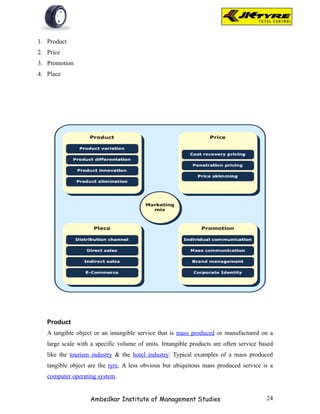 1. Product
2. Price
3. Promotion
4. Place




   Product
   A tangible object or an intangible service that is mass produced or manufactured on a
   large scale with a specific volume of units. Intangible products are often service based
   like the tourism industry & the hotel industry. Typical examples of a mass produced
   tangible object are the tyre. A less obvious but ubiquitous mass produced service is a
   computer operating system.


                   Ambedkar Institute of Management Studies                             24
 