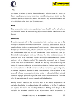 Price

The price is the amount a customer pays for the product. It is determined by a number of
factors including market share, competition, material costs, product identity and the
customer's perceived value of the product. The business may increase or decrease the
price of product if other stores have the same product.

Place

Place represents the location where a product can be purchased. It is often referred to as
the distribution channel. It can include any physical store as well as virtual stores on the
Internet.

Promotion

Promotion represents all of the communications that a marketer may use in the
marketplace. Promotion has four distinct elements - advertising, public relations, word of
mouth and point of sale. A certain amount of crossover occurs when promotion uses the
four principal elements together, which is common in film promotion. Advertising covers
any communication that is paid for, from television and cinema commercials, radio and
Internet adverts through print media and billboards. One of the most notable means of
promotion today is the Promotional Product, as in useful items distributed to targeted
audiences with no obligation attached. This category has grown each year for the past
decade while most other forms have suffered. It is the only form of advertising that
targets all five senses and has the recipient thanking the giver. Public relations are where
the communication is not directly paid for and includes press releases, sponsorship deals,
exhibitions, conferences, seminars or trade fairs and events. Word of mouth is any
apparently informal communication about the product by ordinary individuals, satisfied
customers or people specifically engaged to create word of mouth momentum. Sales staff
often plays an important role in word of mouth and Public Relations.

Broadly defined, optimizing the marketing mix is the primary responsibility of
marketing. By offering the product with the right combination of the four Ps marketers
can improve their results and marketing effectiveness. Making small changes in the
marketing mix is typically considered to be a tactical change. Making large changes in


                 Ambedkar Institute of Management Studies                                27
 