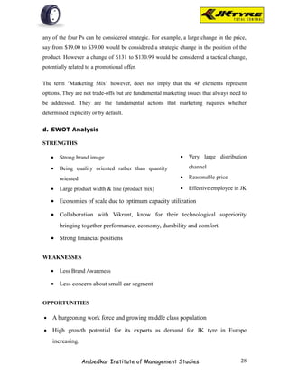 any of the four Ps can be considered strategic. For example, a large change in the price,
say from $19.00 to $39.00 would be considered a strategic change in the position of the
product. However a change of $131 to $130.99 would be considered a tactical change,
potentially related to a promotional offer.

The term "Marketing Mix" however, does not imply that the 4P elements represent
options. They are not trade-offs but are fundamental marketing issues that always need to
be addressed. They are the fundamental actions that marketing requires whether
determined explicitly or by default.

d. SWOT Analysis

STRENGTHS

    •   Strong brand image                                  •   Very large distribution

    •   Being quality oriented rather than quantity             channel

        oriented                                            •   Reasonable price

    •   Large product width & line (product mix)            •   Effective employee in JK

    • Economies of scale due to optimum capacity utilization

    • Collaboration with Vikrant, know for their technological superiority
        bringing together performance, economy, durability and comfort.

    • Strong financial positions


WEAKNESSES

    •   Less Brand Awareness

    • Less concern about small car segment


OPPORTUNITIES

•   A burgeoning work force and growing middle class population

•   High growth potential for its exports as demand for JK tyre in Europe
    increasing.


                   Ambedkar Institute of Management Studies                           28
 