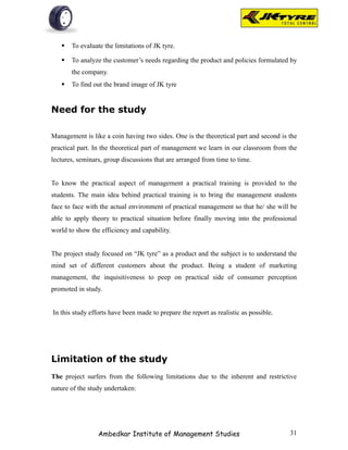   To evaluate the limitations of JK tyre.

      To analyze the customer’s needs regarding the product and policies formulated by
       the company.
      To find out the brand image of JK tyre


Need for the study

Management is like a coin having two sides. One is the theoretical part and second is the
practical part. In the theoretical part of management we learn in our classroom from the
lectures, seminars, group discussions that are arranged from time to time.


To know the practical aspect of management a practical training is provided to the
students. The main idea behind practical training is to bring the management students
face to face with the actual environment of practical management so that he/ she will be
able to apply theory to practical situation before finally moving into the professional
world to show the efficiency and capability.


The project study focused on “JK tyre” as a product and the subject is to understand the
mind set of different customers about the product. Being a student of marketing
management, the inquisitiveness to peep on practical side of consumer perception
promoted in study.


In this study efforts have been made to prepare the report as realistic as possible.




Limitation of the study
The project surfers from the following limitations due to the inherent and restrictive
nature of the study undertaken:




                 Ambedkar Institute of Management Studies                              31
 