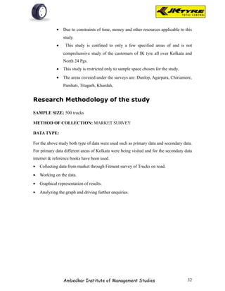 •   Due to constraints of time, money and other resources applicable to this
                 study.
             •    This study is confined to only a few specified areas of and is not
                 comprehensive study of the customers of JK tyre all over Kolkata and
                 North 24 Pgs.
             •   This study is restricted only to sample space chosen for the study.
             •   The areas covered under the surveys are: Dunlop, Agarpara, Chiriamore,
                 Panihati, Titagarh, Khardah,


Research Methodology of the study

SAMPLE SIZE: 500 trucks

METHOD OF COLLECTION: MARKET SURVEY

DATA TYPE:

For the above study both type of data were used such as primary data and secondary data.
For primary data different areas of Kolkata were being visited and for the secondary data
internet & reference books have been used.
•   Collecting data from market through Fitment survey of Trucks on road.
•   Working on the data.
•   Graphical representation of results.
•   Analyzing the graph and driving further enquiries.




                 Ambedkar Institute of Management Studies                              32
 