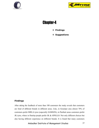  Findings

                                               Suggestions




Findings

After taking the feedback of more than 100 customers the study reveals that customers
are fond of different brands in different areas. Like, in Gouripur area almost 70% of
customers prefer BIRLA tyres (especially SAMSON), in Panihati areas customers prefer
JK tyres, where in Dunlop people prefer JK & APOLLO. Not only different choices but
also having different experience on different brands. It is found that many customers

                Ambedkar Institute of Management Studies                          37
 