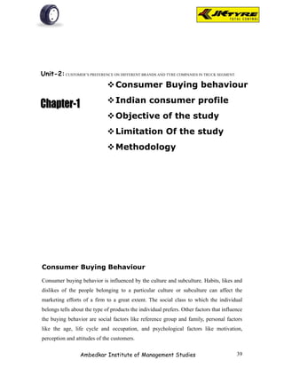 Unit-2: CUSTOMER’S PREFERENCE ON DIFFERENT BRANDS AND TYRE COMPANIES IN TRUCK SEGMENT.
                              Consumer Buying behaviour
                              Indian consumer profile
                              Objective of the study
                              Limitation Of the study
                              Methodology




Consumer Buying Behaviour

Consumer buying behavior is influenced by the culture and subculture. Habits, likes and
dislikes of the people belonging to a particular culture or subculture can affect the
marketing efforts of a firm to a great extent. The social class to which the individual
belongs tells about the type of products the individual prefers. Other factors that influence
the buying behavior are social factors like reference group and family, personal factors
like the age, life cycle and occupation, and psychological factors like motivation,
perception and attitudes of the customers.

                 Ambedkar Institute of Management Studies                                 39
 
