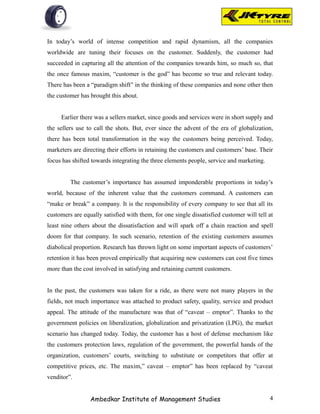 In today’s world of intense competition and rapid dynamism, all the companies
worldwide are tuning their focuses on the customer. Suddenly, the customer had
succeeded in capturing all the attention of the companies towards him, so much so, that
the once famous maxim, “customer is the god” has become so true and relevant today.
There has been a “paradigm shift” in the thinking of these companies and none other then
the customer has brought this about.


     Earlier there was a sellers market, since goods and services were in short supply and
the sellers use to call the shots. But, ever since the advent of the era of globalization,
there has been total transformation in the way the customers being perceived. Today,
marketers are directing their efforts in retaining the customers and customers’ base. Their
focus has shifted towards integrating the three elements people, service and marketing.


         The customer’s importance has assumed imponderable proportions in today’s
world, because of the inherent value that the customers command. A customers can
“make or break” a company. It is the responsibility of every company to see that all its
customers are equally satisfied with them, for one single dissatisfied customer will tell at
least nine others about the dissatisfaction and will spark off a chain reaction and spell
doom for that company. In such scenario, retention of the existing customers assumes
diabolical proportion. Research has thrown light on some important aspects of customers’
retention it has been proved empirically that acquiring new customers can cost five times
more than the cost involved in satisfying and retaining current customers.


In the past, the customers was taken for a ride, as there were not many players in the
fields, not much importance was attached to product safety, quality, service and product
appeal. The attitude of the manufacture was that of “caveat – emptor”. Thanks to the
government policies on liberalization, globalization and privatization (LPG), the market
scenario has changed today. Today, the customer has a host of defense mechanism like
the customers protection laws, regulation of the government, the powerful hands of the
organization, customers’ courts, switching to substitute or competitors that offer at
competitive prices, etc. The maxim,” caveat – emptor” has been replaced by “caveat
venditor”.


                 Ambedkar Institute of Management Studies                                 4
 