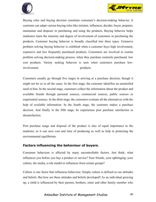 Buying roles and buying decision constitute consumer’s decision-making behavior. A
customer can adapt various buying roles like initiator, influencer, decider, buyer, preparer,
maintainer and disposer in purchasing and using the products. Buying behavior helps
marketers learn the intensity and degree of involvement of customers in purchasing the
products. Customer buying behavior is broadly classified into three types. Extensive
problem solving buying behavior is exhibited when a customer buys high involvement,
expensive and less frequently purchased products. Consumers are involved in routine
problem solving decision-making process, when they purchase routinely purchased, low
cost products. Variety seeking behavior is seen when customers purchase low-
involvement                                     products.


Customers usually go through five stages in arriving at a purchase decision, though it
might not be so in all the cases. In the first stage, the customer identifies an unsatisfied
need in him. In the second stage, customers collect the information about the product and
available brands through personal sources, commercial sources, public sources or
experiential sources. In the third stage, the customers evaluate all the alternatives with the
help of available information. In the fourth stage, the customer makes a purchase
decision. And finally in the fifth stage, he experiences post purchase satisfaction or
dissatisfaction.


Post purchase usage and disposal of the product is also of equal importance to the
marketer, as it can save cost and time of producing as well as help in protecting the
environmental equilibrium.

Factors influencing the behaviour of buyers.

Consumer behaviour is affected by many uncontrollable factors. Just think, what
influences you before you buy a product or service? Your friends, your upbringing, your
culture, the media, a role model or influences from certain groups?

Culture is one factor that influences behaviour. Simply culture is defined as our attitudes
and beliefs. But how are these attitudes and beliefs developed? As an individual growing
up, a child is influenced by their parents, brothers, sister and other family member who



                   Ambedkar Institute of Management Studies                                40
 