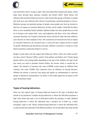 may teach them what is wrong or right. They learn about their religion and culture, which
helps them develop these opinions, attitudes and beliefs (AIO). These factors will
influence their purchase behaviour however other factors like groups of friends, or people
they look up to may influence their choices of purchasing a particular product or service.
Reference groups are particular groups of people some people may look up towards to
that have an impact on consumer behaviour. So they can be simply a band like the Spice
Girls or your immediate family members. Opinion leaders are those people that you look
up to because your respect their views and judgments and these views may influence
consumer decisions. So it maybe a friend who works with the IT trade who may influence
your decision on what computer to buy. The economical environment also has an impact
on consumer behaviour; do consumers have a secure job and a regular income to spend
on goods? Marketing and advertising obviously influence consumers in trying to evoke
them to purchase a particular product or service.

People’s social status will also impact their behaviour. What is their role within society?
Are they Actors? Doctors? Office worker? And mothers and fathers also? Clearly being
parents affects your buying habits depending on the age of the children, the type of job
may mean you need to purchase formal clothes; the income which is earned has an
impact. The lifestyle of someone who earns £250000 would clearly be different from
someone who earns £25000. Also characters have an influence on buying decision.
Whether the person is extrovert (out going and spends on entertainment) or introvert
(keeps to themselves and purchases via online or mail order) again has an impact on the
types of purchases made.




Types of buying behaviour.

There are four typical types of buying behaviour based on the type of products that
intends to be purchased. Complex buying behaviour is where the individual purchases a
high value brand and seeks a lot of information before the purchase is made. Habitual
buying behaviour is where the individual buys a product out of habit e.g. a daily
newspaper, sugar or salt. Variety seeking buying behaviour is where the individual likes
to shop around and experiment with different products. So an individual may shop around


                 Ambedkar Institute of Management Studies                               41
 
