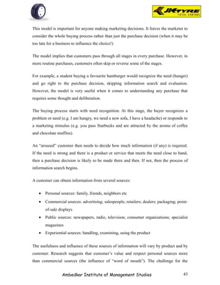 This model is important for anyone making marketing decisions. It forces the marketer to
consider the whole buying process rather than just the purchase decision (when it may be
too late for a business to influence the choice!)

The model implies that customers pass through all stages in every purchase. However, in
more routine purchases, customers often skip or reverse some of the stages.

For example, a student buying a favourite hamburger would recognize the need (hunger)
and go right to the purchase decision, skipping information search and evaluation.
However, the model is very useful when it comes to understanding any purchase that
requires some thought and deliberation.

The buying process starts with need recognition. At this stage, the buyer recognizes a
problem or need (e.g. I am hungry, we need a new sofa, I have a headache) or responds to
a marketing stimulus (e.g. you pass Starbucks and are attracted by the aroma of coffee
and chocolate muffins).

An “aroused” customer then needs to decide how much information (if any) is required.
If the need is strong and there is a product or service that meets the need close to hand,
then a purchase decision is likely to be made there and then. If not, then the process of
information search begins.

A customer can obtain information from several sources:

   •   Personal sources: family, friends, neighbors etc
   •   Commercial sources: advertising; salespeople; retailers; dealers; packaging; point-
       of-sale displays
   •   Public sources: newspapers, radio, television, consumer organizations; specialist
       magazines
   •   Experiential sources: handling, examining, using the product


The usefulness and influence of these sources of information will vary by product and by
customer. Research suggests that customer’s value and respect personal sources more
than commercial sources (the influence of “word of mouth”). The challenge for the


                  Ambedkar Institute of Management Studies                             43
 