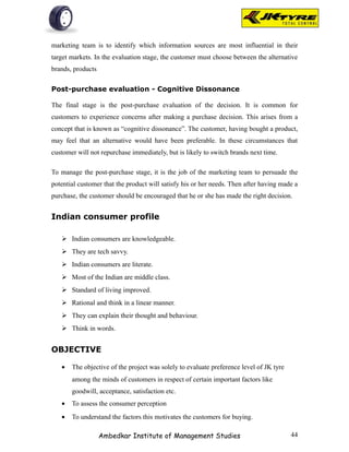 marketing team is to identify which information sources are most influential in their
target markets. In the evaluation stage, the customer must choose between the alternative
brands, products

Post-purchase evaluation - Cognitive Dissonance

The final stage is the post-purchase evaluation of the decision. It is common for
customers to experience concerns after making a purchase decision. This arises from a
concept that is known as “cognitive dissonance”. The customer, having bought a product,
may feel that an alternative would have been preferable. In these circumstances that
customer will not repurchase immediately, but is likely to switch brands next time.

To manage the post-purchase stage, it is the job of the marketing team to persuade the
potential customer that the product will satisfy his or her needs. Then after having made a
purchase, the customer should be encouraged that he or she has made the right decision.


Indian consumer profile

    Indian consumers are knowledgeable.
    They are tech savvy.
    Indian consumers are literate.
    Most of the Indian are middle class.
    Standard of living improved.
    Rational and think in a linear manner.
    They can explain their thought and behaviour.
    Think in words.


OBJECTIVE

   •   The objective of the project was solely to evaluate preference level of JK tyre
       among the minds of customers in respect of certain important factors like
       goodwill, acceptance, satisfaction etc.
   •   To assess the consumer perception
   •   To understand the factors this motivates the customers for buying.

                   Ambedkar Institute of Management Studies                              44
 