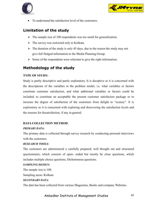 •   To understand the satisfaction level of the customers.


Limitation of the study
    The sample size of 100 respondents was too small for generalization.
    The survey was restricted only to Kolkata.
    The duration of the study is only 45 days, due to the reason the study may not
       give full fledged information to the Media Planning Group.
    Some of the respondents were reluctant to give the right information.

Methodology of the study

TYPE OF STUDY:
Study is partly descriptive and partly exploratory. It is deceptive as it is concerned with
the descriptions of the variables in the problem model, i.e. what variables or factors
constitute customer satisfaction, and what additional variables or factors could be
included, to constitute an acceptable the present customer satisfaction package or to
increase the degree of satisfaction of the customers from delight to “ecstasy”. It is
exploratory as it is concerned with exploring and discovering the satisfaction levels and
the reasons for dissatisfaction, if any in general.


DATA COLLECTION METHOD:
PRIMARY DATA:
The primary data is collected through survey research by conducting personal interviews
with the customers.
RESEARCH TOOLS:
The customers are administered a carefully prepared, well thought out and structured
questionnaire, which consists of open- ended but mostly be close questions, which
includes multiple choice questions, Dichotomous questions.
SAMPLING DESIGN:
The sample size is 100.
Sampling areas: Kolkata
SECONDARY DATA:
The data has been collected from various Magazines, Books and company Websites.


                  Ambedkar Institute of Management Studies                              45
 