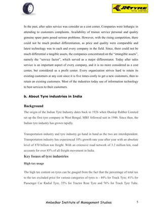 In the past, after sales service was consider as a cost center, Companies were lethargic in
attending to customers complaints. Availability of trainee service personal and quality
genuine spare parts posed serious problems. However, with the rising competition, there
could not be much product differentiation, as price and quality were comparable and
latest technology was to each and every company in the field. Since, there could not be
much differential a tangible assets, the companies concentrated on the “intangible assets”,
namely the “service factor”, which served as a major differentiator. Today after sales
service is an important aspect of every company, and it is no more considered as a cost
center, but considered as a profit center. Every organization strives hard to retain its
existing customers at any cost since it is five times costly to get a new customers, then to
retain an existing customers. Most of the industries today use of information technology
to best services to their customers.


b. About Tyre industries in India


Background
The origin of the Indian Tyre Industry dates back to 1926 when Dunlop Rubber Limited
set up the first tyre company in West Bengal. MRF followed suit in 1946. Since then, the
Indian tyre industry has grown rapidly.


Transportation industry and tyre industry go hand in hand as the two are interdependent.
Transportation industry has experienced 10% growth rate year after year with an absolute
level of 870 billion ton freight. With an extensive road network of 3.2 million km, road
accounts for over 85% of all freight movement in India.
Key Issues of tyre industries
High tax usage

The high tax content on tyres can be gauged from the fact that the percentage of total tax
to the tax excluded price for various categories of tyres is - 44% for Truck Tyre; 41% for
Passenger Car Radial Tyre, 35% for Tractor Rear Tyre and 76% for Truck Tyre Tube.




                 Ambedkar Institute of Management Studies                                 5
 