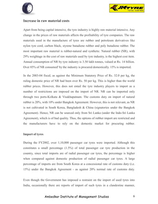 Increase in raw material costs

Apart from being capital intensive, the tyre industry is highly raw material intensive. Any
change in the prices of raw materials affects the profitability of tyre companies. The raw
materials used in the manufacture of tyres are rubber and petroleum derivatives like
nylon tyre cord, carbon black, styrene butadiene rubber and poly butadiene rubber. The
most important raw material is rubber-natural and synthetic. Natural rubber (NR), with
29% weightage in the cost of raw materials used by tyre industry, is the highest cost item.
Annual consumption of NR by tyre industry is 3.50 lakh tonnes, valued at Rs. 14 billion.
Over 85% of NR consumed' by the industry is procured domestically. 15% is imported.

In the 2003-04 fiscal, as against the Minimum Statutory Price of Rs. 32.0 per kg, the
ruling domestic price of NR had been over Rs. 50 per kg. This is higher than the world
rubber prices. However, this does not entail the tyre industry players to import as a
number of restrictions are imposed on the import of NR. NR can be imported only
through two ports-Kolkata & Visakhapatnam. The customs duty on import of natural
rubber is 20%, with 10% under Bangkok Agreement. However, this is not relevant, as NR
is not cultivated in South Korea, Bangladesh & China (signatories under the Bangkok
Agreement). Hence, NR can be sourced only from Sri Lanka (under the Indo-Sri Lanka
Agreement), which is of bad quality. Thus, the options of rubber import are restricted and
the manufacturers have to rely on the domestic market for procuring rubber.


Import of tyres

During the FY2002, over 1,10,000 passenger car tyres were imported. Although this
constitutes a small percentage (1.5%) of total passenger car tyre production in the
country, since total imports are of radial passenger car tyres, the percentage is higher
when compared against domestic production of radial passenger car tyres. A large
percentage of imports are from South Korea at a concessional rate of customs duty (i.e.
15%) under the Bangkok Agreement - as against 20% normal rate of customs duty.


Even though the Government has imposed a restraint on the import of used tyres into
India, occasionally there are reports of import of such tyres in a clandestine manner,


                  Ambedkar Institute of Management Studies                               6
 
