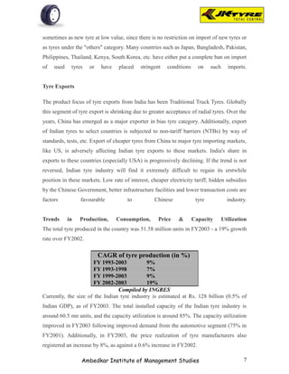 sometimes as new tyre at low value, since there is no restriction on import of new tyres or
as tyres under the "others" category. Many countries such as Japan, Bangladesh, Pakistan,
Philippines, Thailand, Kenya, South Korea, etc. have either put a complete ban on import
of   used    tyres   or    have   placed    stringent   conditions     on    such     imports.


Tyre Exports

The product focus of tyre exports from India has been Traditional Truck Tyres. Globally
this segment of tyre export is shrinking due to greater acceptance of radial tyres. Over the
years, China has emerged as a major exporter in bias tyre category. Additionally, export
of Indian tyres to select countries is subjected to non-tariff barriers (NTBs) by way of
standards, tests, etc. Export of cheaper tyres from China to major tyre importing markets,
like US, is adversely affecting Indian tyre exports to these markets. India's share in
exports to these countries (especially USA) is progressively declining. If the trend is not
reversed, Indian tyre industry will find it extremely difficult to regain its erstwhile
position in these markets. Low rate of interest, cheaper electricity tariff, hidden subsidies
by the Chinese Government, better infrastructure facilities and lower transaction costs are
factors          favourable           to           Chinese            tyre            industry.


Trends      in   Production,      Consumption,      Price     &      Capacity       Utilization
The total tyre produced in the country was 51.58 million units in FY2003 - a 19% growth
rate over FY2002.

                          CAGR of tyre production (in %)
                      FY 1993-2003            9%
                      FY 1993-1998            7%
                      FY 1999-2003            9%
                      FY 2002-2003            19%
                                 Compiled by INGRES
Currently, the size of the Indian tyre industry is estimated at Rs. 128 billion (0.5% of
Indian GDP), as of FY2003. The total installed capacity of the Indian tyre industry is
around 60.5 mn units, and the capacity utilization is around 85%. The capacity utilization
improved in FY2003 following improved demand from the automotive segment (75% in
FY2001). Additionally, in FY2003, the price realization of tyre manufacturers also
registered an increase by 8%, as against a 0.6% increase in FY2002.

                 Ambedkar Institute of Management Studies                                    7
 