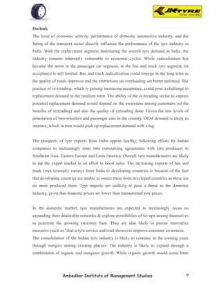 Outlook
The level of economic activity, performance of domestic automotive industry, and the
faring of the transport sector directly influence the performance of the tyre industry in
India. With the replacement segment dominating the overall tyre demand in India, the
industry remains inherently vulnerable to economic cycles. While radicalization has
become the norm in the passenger car segment, in the bus and truck tyre segment, its
acceptance is still limited. Bus and truck radicalization could emerge in the long term as
the quality of roads improves and the restrictions on overloading are better enforced. The
practice of re-treading, which is gaining increasing acceptance, could pose a challenge to
replacement demand in the medium term. The ability of the re-treading sector to capture
potential replacement demand would depend on the awareness among customers (of the
benefits of retreading) and also the quality of retreading done. Given the low levels of
penetration of two-wheelers and passenger cars in the country, OEM demand is likely to
increase, which in turn would push up replacement demand with a lag.


The prospects of tyre exports from India appear healthy, following efforts by Indian
companies to increasingly enter into outsourcing agreements with tyre producers in
Southeast Asia, Eastern Europe and Latin America. Overall, tyre manufacturers are likely
to tap the export market in an effort to boost sales. The increasing exports of bus and
truck tyres (crossply variety) from India to developing countries is because of the fact
that developing countries are unable to source them from developed countries as these are
no more produced there. Tyre imports are unlikely to pose a threat to the domestic
industry, given that domestic prices are lower than international tyre prices.


In the domestic market, tyre manufacturers are expected to increasingly focus on
expanding their dealership networks & explore possibilities of tie-ups among themselves
to penetrate the growing customer base. They are also likely to pursue innovative
measures (such as "dial-a-tyre service and road shows) to improve customer awareness.
The consolidation of the Indian tyre industry is likely to continue in the coming years
through mergers among existing players. The industry is likely to expand through a
combination of organic and inorganic growth. While organic growth would come from




                 Ambedkar Institute of Management Studies                               9
 