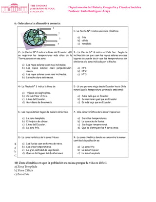 Departamento de Historia, Geografía y Ciencias Sociales
Profesor: Karla Rodríguez Araya
6.- Selecciona la alternativa correcta:
1) Zona climática que se ubica entre los polos y los círculos polares.
a) Zona Fría
b) Zona Templada
c) Zona Tropical o Cálida
10) Zona climática en que la población es escasa porque la vida es difícil.
a) Zona Templada
b) Zona Cálida
c) Zona Fría
 