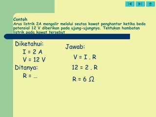 Contoh
Arus listrik 2A mengalir melalui seutas kawat penghantar ketika beda
potensial 12 V diberikan pada ujung-ujungnya. Tentukan hambatan
listrik pada kawat tersebut
Diketahui:
I = 2 A
V = 12 V
Ditanya:
R = …
Jawab:
V = I . R
12 = 2 . R
R = 6 Ω
 