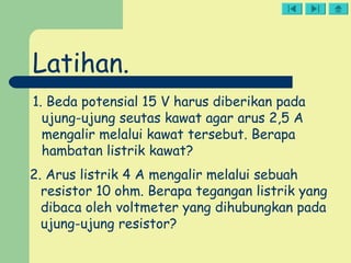 1. Beda potensial 15 V harus diberikan pada
ujung-ujung seutas kawat agar arus 2,5 A
mengalir melalui kawat tersebut. Berapa
hambatan listrik kawat?
2. Arus listrik 4 A mengalir melalui sebuah
resistor 10 ohm. Berapa tegangan listrik yang
dibaca oleh voltmeter yang dihubungkan pada
ujung-ujung resistor?
Latihan.
 