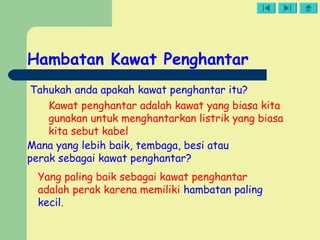 Hambatan Kawat Penghantar
Mana yang lebih baik, tembaga, besi atau
perak sebagai kawat penghantar?
Yang paling baik sebagai kawat penghantar
adalah perak karena memiliki hambatan paling
kecil.
Tahukah anda apakah kawat penghantar itu?
Kawat penghantar adalah kawat yang biasa kita
gunakan untuk menghantarkan listrik yang biasa
kita sebut kabel
 
