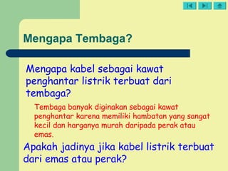 Mengapa Tembaga?
Mengapa kabel sebagai kawat
penghantar listrik terbuat dari
tembaga?
Tembaga banyak diginakan sebagai kawat
penghantar karena memiliki hambatan yang sangat
kecil dan harganya murah daripada perak atau
emas.
Apakah jadinya jika kabel listrik terbuat
dari emas atau perak?
 