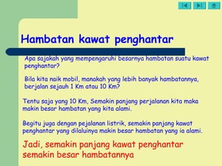Hambatan kawat penghantar
Apa sajakah yang mempengaruhi besarnya hambatan suatu kawat
penghantar?
Bila kita naik mobil, manakah yang lebih banyak hambatannya,
berjalan sejauh 1 Km atau 10 Km?
Tentu saja yang 10 Km, Semakin panjang perjalanan kita maka
makin besar hambatan yang kita alami.
Begitu juga dengan pejalanan listrik, semakin panjang kawat
penghantar yang dilaluinya makin besar hambatan yang ia alami.
Jadi, semakin panjang kawat penghantar
semakin besar hambatannya
 