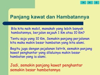 Panjang kawat dan Hambatannya
Bila kita naik mobil, manakah yang lebih banyak
hambatannya, berjalan sejauh 1 Km atau 10 Km?
Tentu saja yang 10 Km, Semakin panjang perjalanan
kita maka makin besar hambatan yang kita alami.
Begitu juga dengan pejalanan listrik, semakin panjang
kawat penghantar yang dilaluinya makin besar
hambatan yang ia alami.
Jadi, semakin panjang kawat penghantar
semakin besar hambatannya
 
