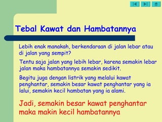 Tebal Kawat dan Hambatannya
Lebih enak manakah, berkendaraan di jalan lebar atau
di jalan yang sempit?
Tentu saja jalan yang lebih lebar, karena semakin lebar
jalan maka hambatannya semakin sedikit.
Begitu juga dengan listrik yang melalui kawat
penghantar, semakin besar kawat penghantar yang ia
lalui, semakin kecil hambatan yang ia alami.
Jadi, semakin besar kawat penghantar
maka makin kecil hambatannya
 