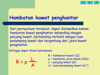 Hambatan kawat penghantar
Dari pernyataan tersebut, dapat disimpilkan bahwa
hambatan kawat penghantar sebanding dengan
panjang kawat, berbanding terbalik dengan luas
penampang kawat dan tergantung dari jenis kawat
penghantar.
Sehingga dapat dibuat persamaan:
R = ρ
L
A
R = hambatan kawat (Ω)
ρ = hambatan jenis kawat (Ωm)
L = panjang kawat (m)
A = luas penampang kawat (m²)
 