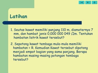 1. Seutas kawat memiliki panjang 110 m, diameternya 7
mm, dan hambat jenis 0,000 000 049 Ωm. Tentukan
hambatan listrik kawat tersebut?
2. Sepotong kawat tembaga mula-mula memiliki
hambatan = R. Kemudian Kawat tersebut dipotong
menjadi empat bagian yang sama panjang. Berapa
hambatan masing-masing potongan tembaga
tersebut?
Latihan
 