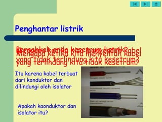 Penghantar listrik
Pernahkah anda kesetrum listrik?Mengapa ketika kita menyentuh kabel
yang tidak terlindung kita kesetrum?
Mengapa ketika kita menyentuh kabel
yang terlindung kita tidak kesetrum?
Itu karena kabel terbuat
dari konduktor dan
dilindungi oleh isolator
Apakah kaonduktor dan
isolator itu?
 