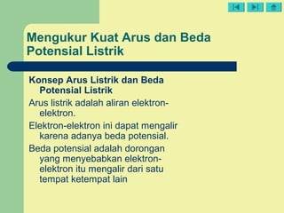 Mengukur Kuat Arus dan Beda
Potensial Listrik
Konsep Arus Listrik dan Beda
Potensial Listrik
Arus listrik adalah aliran elektron-
elektron.
Elektron-elektron ini dapat mengalir
karena adanya beda potensial.
Beda potensial adalah dorongan
yang menyebabkan elektron-
elektron itu mengalir dari satu
tempat ketempat lain
 
